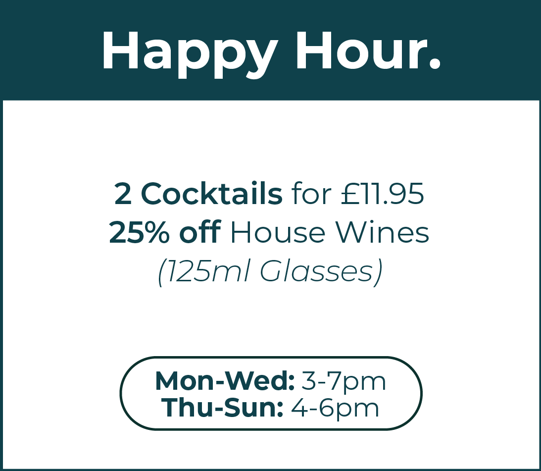 Happy Hour. 2 Cocktails for £11.95. 25% off 125ml glasses of house wine. Monday to Wednesday from 3pm to 7pm. Thursday to Sunday from 4pm to 6pm. Click this section to go to the bookings page.